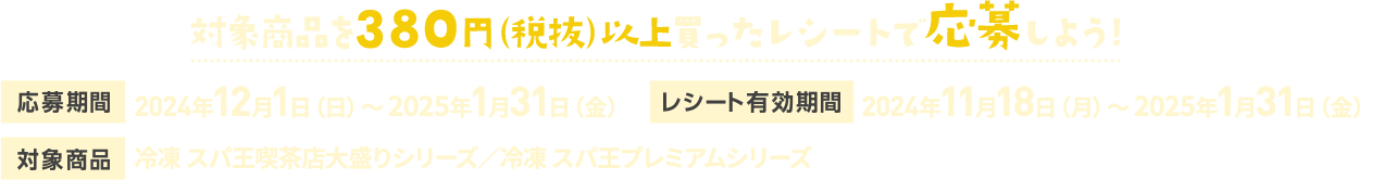 対象商品を380円（税抜）以上買ったレシートで応募しよう!【応募期間】2024年12月1日（日）～ 2025年1月31日（金）【レシート有効期間】2024年11月18日（月）～ 2025年1月31日（金）【対象商品】冷凍 スパ王喫茶店大盛りシリーズ／冷凍 スパ王プレミアムシリーズ